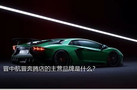 晋中航晋奔腾店的主营品牌是什么？