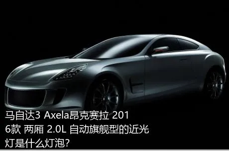 马自达3 Axela昂克赛拉 2016款 两厢 2.0L 自动旗舰型的近光灯是什么灯泡？