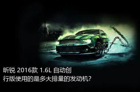 昕锐 2016款 1.6L 自动创行版使用的是多大排量的发动机？