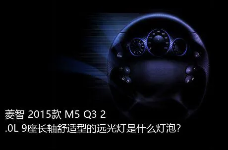 菱智 2015款 M5 Q3 2.0L 9座长轴舒适型的远光灯是什么灯泡？