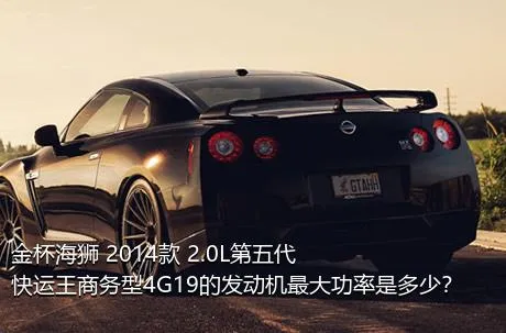 金杯海狮 2014款 2.0L第五代快运王商务型4G19的发动机最大功率是多少？