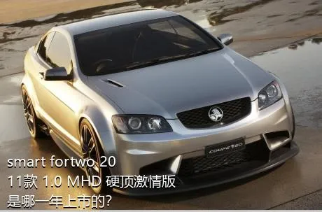 smart fortwo 2011款 1.0 MHD 硬顶激情版是哪一年上市的？