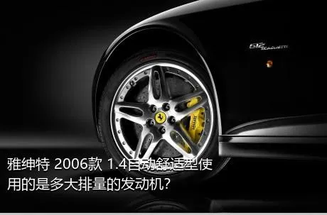 雅绅特 2006款 1.4自动舒适型使用的是多大排量的发动机？