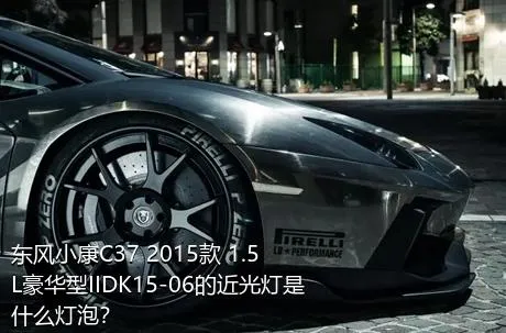 东风小康C37 2015款 1.5L豪华型IIDK15-06的近光灯是什么灯泡？