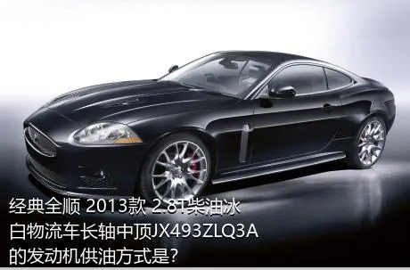 经典全顺 2013款 2.8T柴油冰白物流车长轴中顶JX493ZLQ3A的发动机供油方式是？