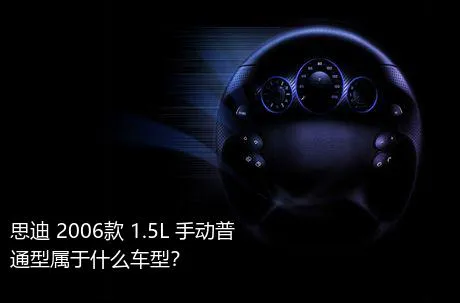 思迪 2006款 1.5L 手动普通型属于什么车型？