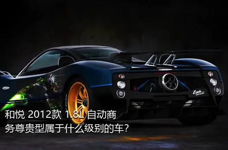 和悦 2012款 1.8L 自动商务尊贵型属于什么级别的车？