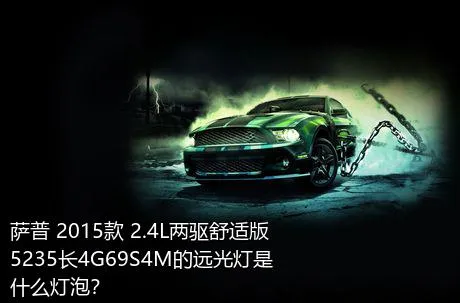 萨普 2015款 2.4L两驱舒适版5235长4G69S4M的远光灯是什么灯泡？