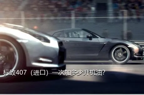 标致407（进口）一次加多少升机油？