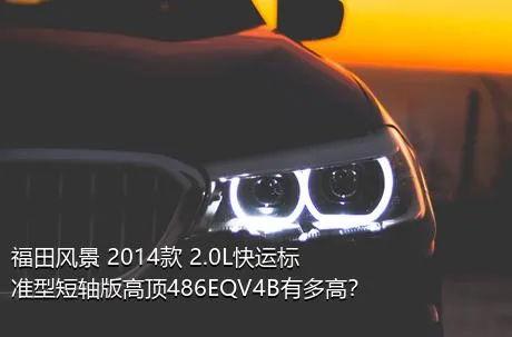 福田风景 2014款 2.0L快运标准型短轴版高顶486EQV4B有多高？