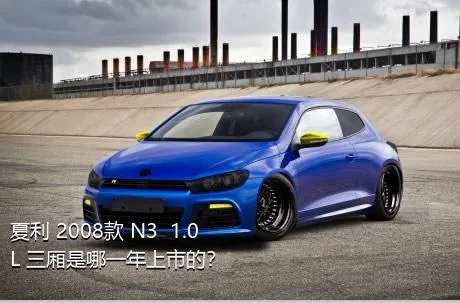 夏利 2008款 N3+ 1.0L 三厢是哪一年上市的？