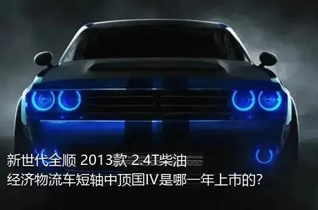 新世代全顺 2013款 2.4T柴油经济物流车短轴中顶国IV是哪一年上市的？