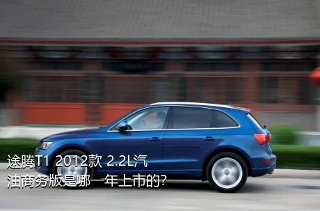 途腾T1 2012款 2.2L汽油商务版是哪一年上市的？