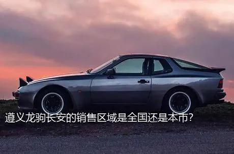 遵义龙驹长安的销售区域是全国还是本市？