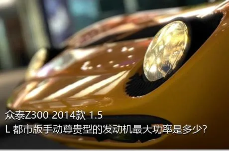 众泰Z300 2014款 1.5L 都市版手动尊贵型的发动机最大功率是多少？