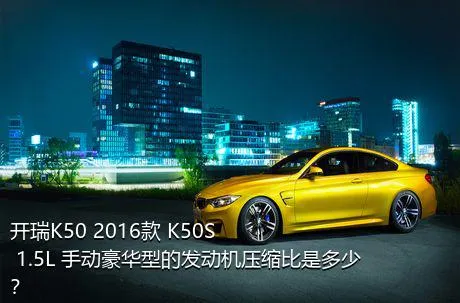 开瑞K50 2016款 K50S 1.5L 手动豪华型的发动机压缩比是多少？