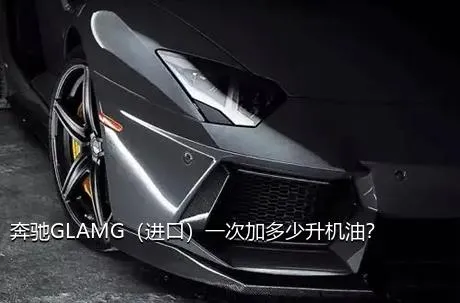 奔驰GLAMG（进口）一次加多少升机油？