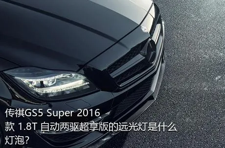 传祺GS5 Super 2016款 1.8T 自动两驱超享版的远光灯是什么灯泡？
