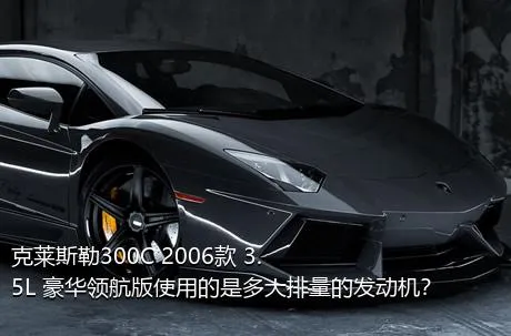 克莱斯勒300C 2006款 3.5L 豪华领航版使用的是多大排量的发动机？