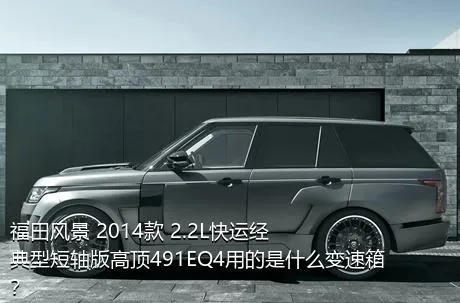 福田风景 2014款 2.2L快运经典型短轴版高顶491EQ4用的是什么变速箱？