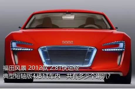 福田风景 2012款 2.8T快运经典型短轴版4JB1T车内一共有多少个喇叭？