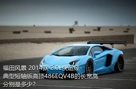 福田风景 2014款 2.0L快运经典型短轴版高顶486EQV4B的长宽高分别是多少？