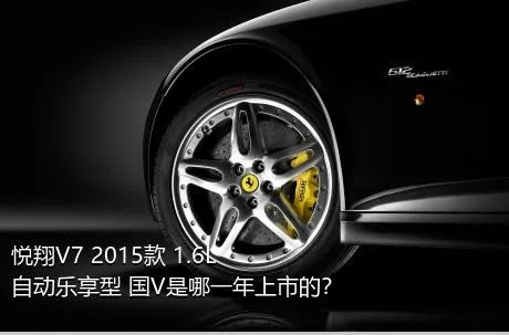 悦翔V7 2015款 1.6L 自动乐享型 国V是哪一年上市的？