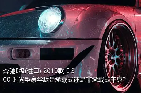 奔驰E级(进口) 2010款 E 300 时尚型豪华版是承载式还是非承载式车身？