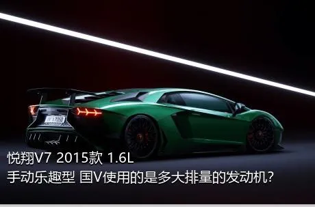 悦翔V7 2015款 1.6L 手动乐趣型 国V使用的是多大排量的发动机？