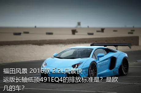 福田风景 2016款 2.2L风景快运版长轴低顶491EQ4的排放标准是？是欧几的车？