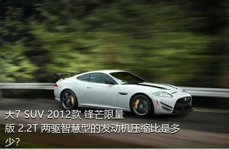 大7 SUV 2012款 锋芒限量版 2.2T 两驱智慧型的发动机压缩比是多少？