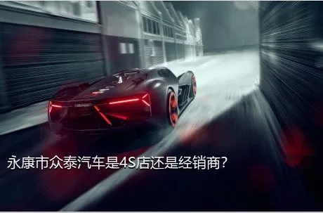 永康市众泰汽车是4S店还是经销商？