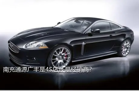 南充通源广丰是4S店还是经销商？