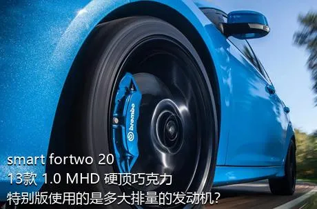 smart fortwo 2013款 1.0 MHD 硬顶巧克力特别版使用的是多大排量的发动机？
