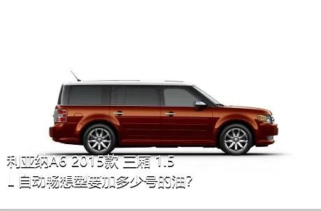利亚纳A6 2015款 三厢 1.5L 自动畅想型要加多少号的油？
