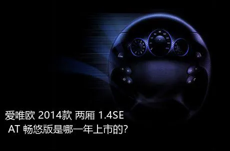 爱唯欧 2014款 两厢 1.4SE AT 畅悠版是哪一年上市的？