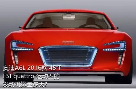 奥迪A6L 2016款 45 TFSI quattro 运动型的发动机排量多大？