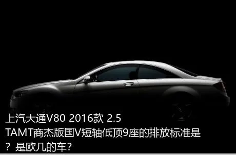 上汽大通V80 2016款 2.5TAMT商杰版国V短轴低顶9座的排放标准是？是欧几的车？