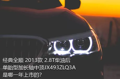 经典全顺 2013款 2.8T柴油后单胎型加长轴中顶JX493ZLQ3A是哪一年上市的？