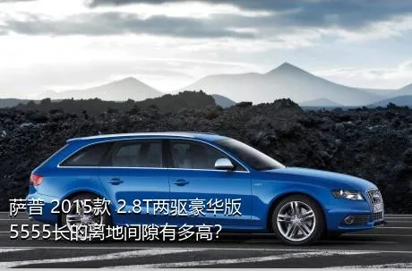 萨普 2015款 2.8T两驱豪华版5555长的离地间隙有多高？
