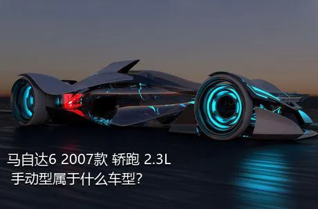 马自达6 2007款 轿跑 2.3L 手动型属于什么车型？