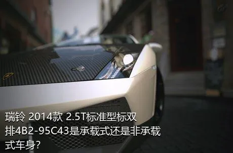 瑞铃 2014款 2.5T标准型标双排4B2-95C43是承载式还是非承载式车身？