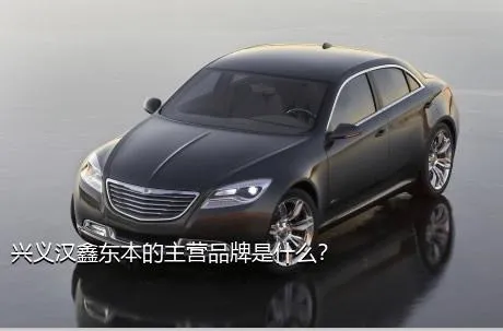 兴义汉鑫东本的主营品牌是什么？