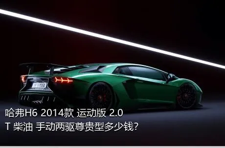 哈弗H6 2014款 运动版 2.0T 柴油 手动两驱尊贵型多少钱？