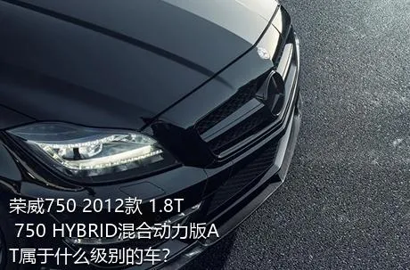 荣威750 2012款 1.8T 750 HYBRID混合动力版AT属于什么级别的车？