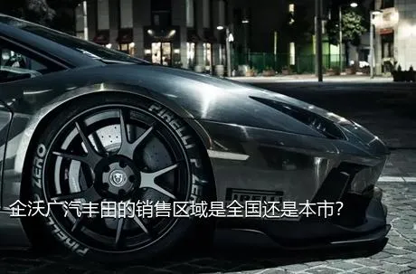 企沃广汽丰田的销售区域是全国还是本市？
