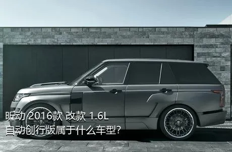 昕动 2016款 改款 1.6L 自动创行版属于什么车型？
