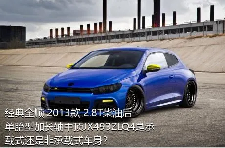 经典全顺 2013款 2.8T柴油后单胎型加长轴中顶JX493ZLQ4是承载式还是非承载式车身？