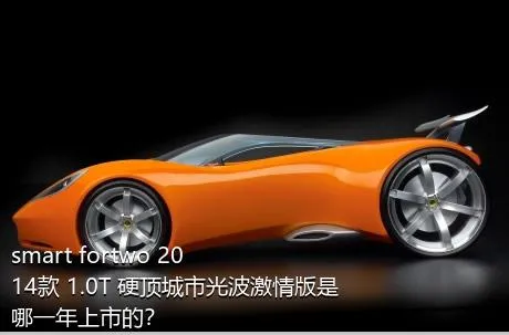 smart fortwo 2014款 1.0T 硬顶城市光波激情版是哪一年上市的？