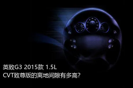 英致G3 2015款 1.5L CVT致尊版的离地间隙有多高？
